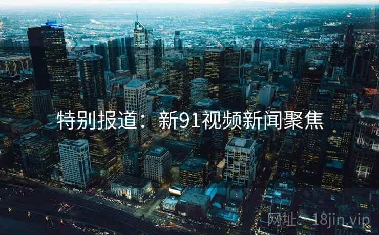 特别报道：新91视频新闻聚焦